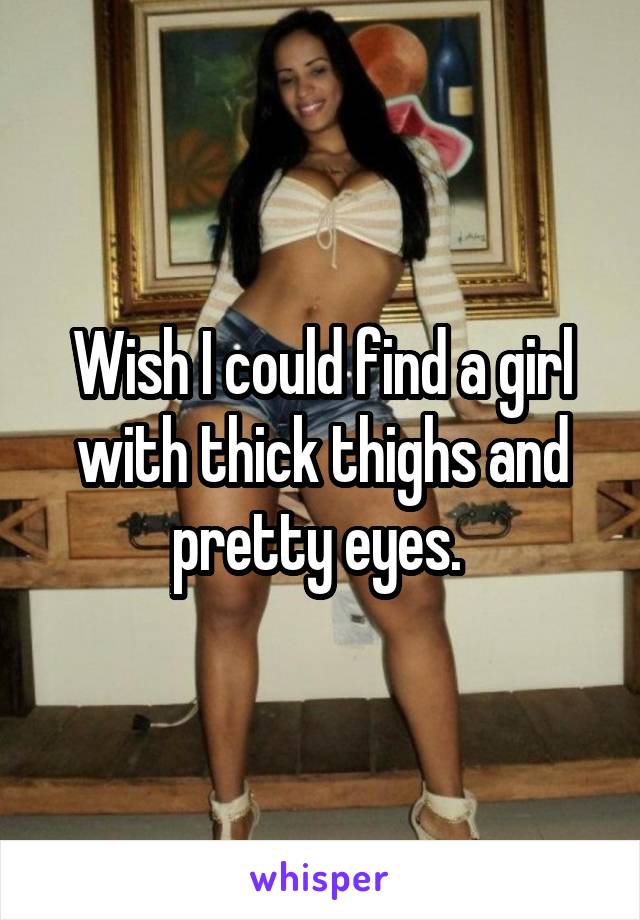 Wish I could find a girl with thick thighs and pretty eyes. 