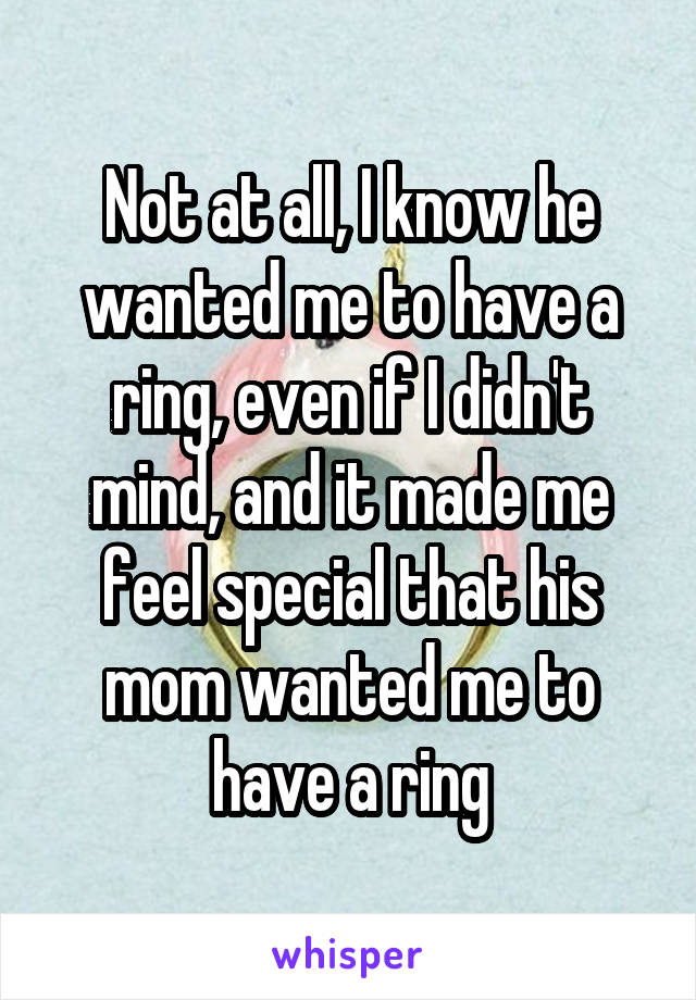 Not at all, I know he wanted me to have a ring, even if I didn't mind, and it made me feel special that his mom wanted me to have a ring