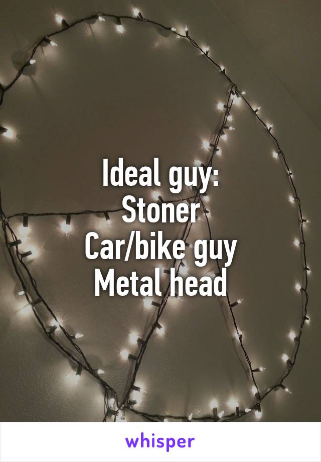 Ideal guy:
Stoner
Car/bike guy
Metal head