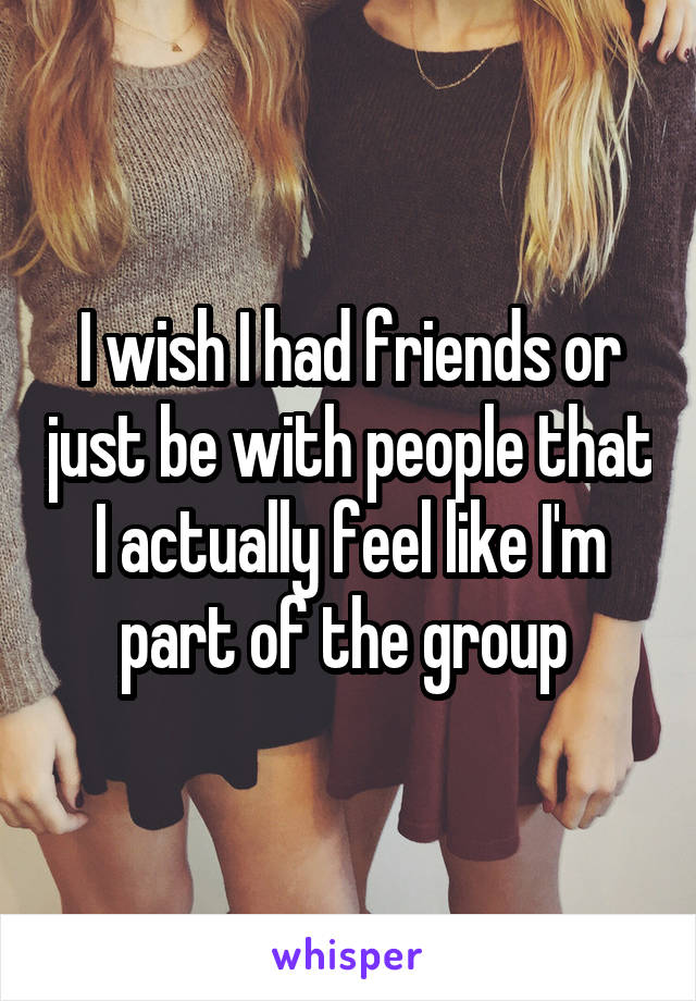 I wish I had friends or just be with people that I actually feel like I'm part of the group 