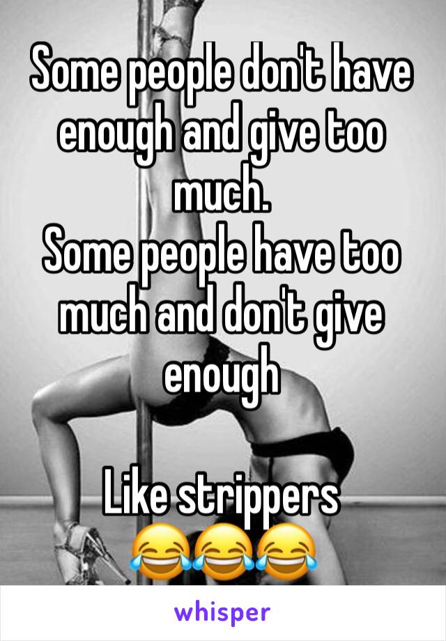 Some people don't have enough and give too much. 
Some people have too much and don't give enough 

Like strippers 
😂😂😂