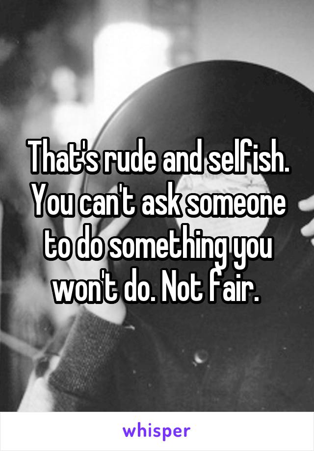 That's rude and selfish. You can't ask someone to do something you won't do. Not fair. 