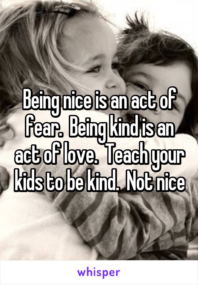 Being nice is an act of fear.  Being kind is an act of love.  Teach your kids to be kind.  Not nice