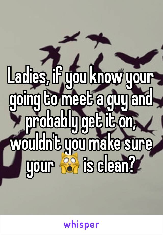 Ladies, if you know your going to meet a guy and probably get it on, wouldn't you make sure your 🙀 is clean?