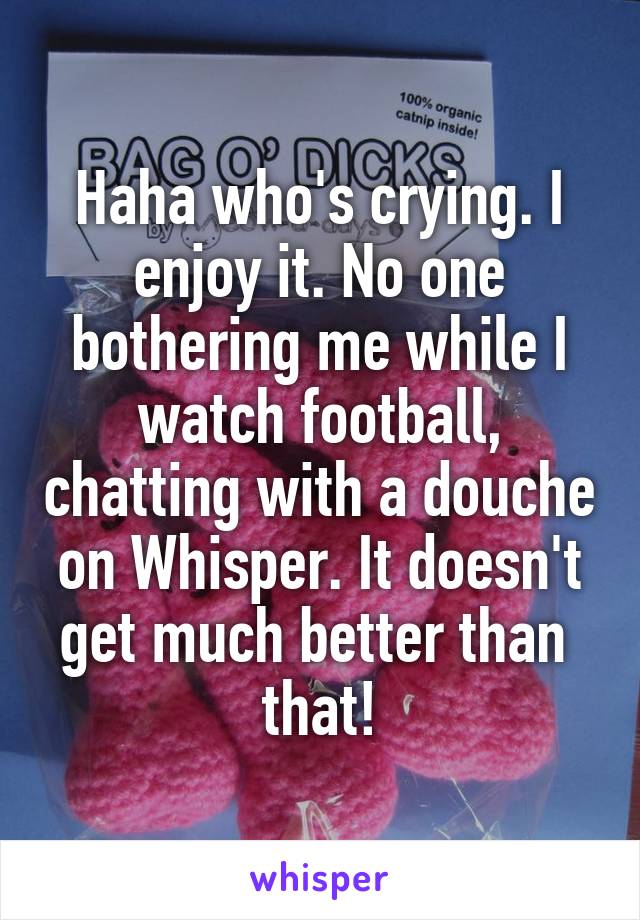 Haha who's crying. I enjoy it. No one bothering me while I watch football, chatting with a douche on Whisper. It doesn't get much better than  that!