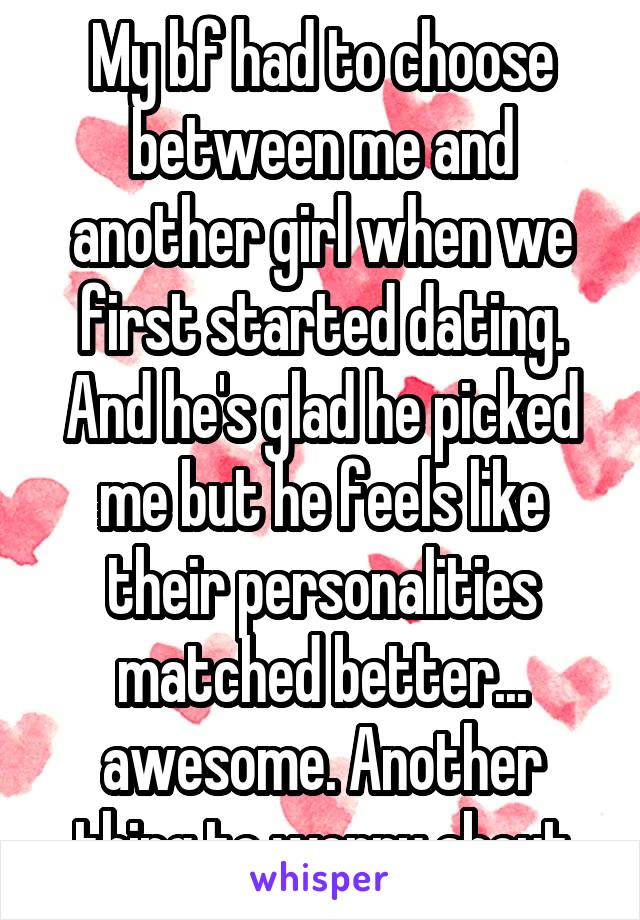 My bf had to choose between me and another girl when we first started dating. And he's glad he picked me but he feels like their personalities matched better... awesome. Another thing to worry about