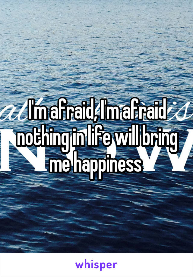 I'm afraid, I'm afraid nothing in life will bring me happiness 