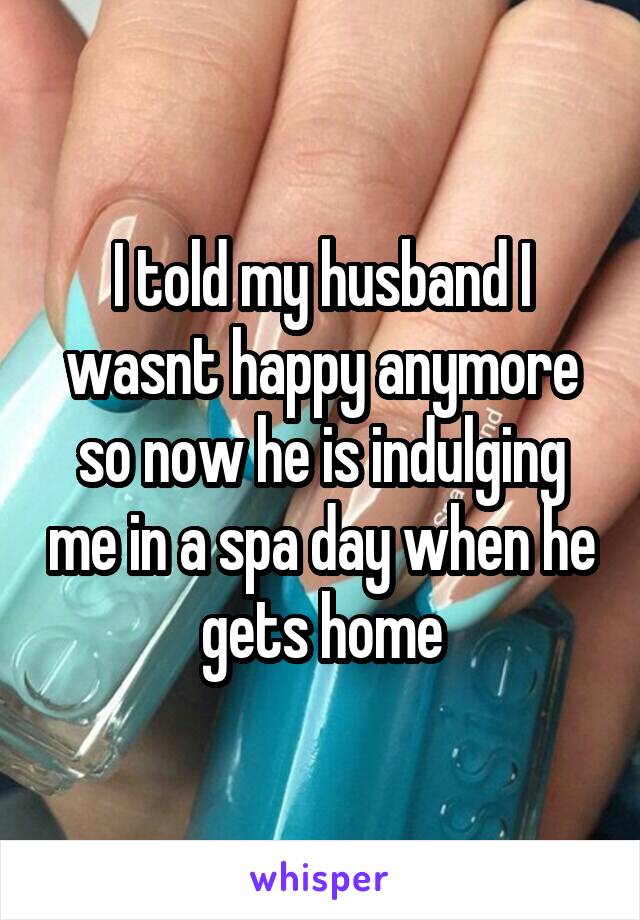I told my husband I wasnt happy anymore so now he is indulging me in a spa day when he gets home