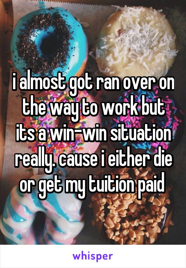 i almost got ran over on the way to work but its a win-win situation really. cause i either die or get my tuition paid 