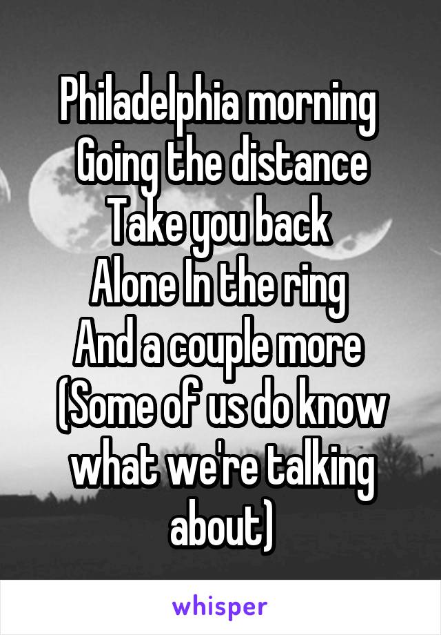 Philadelphia morning 
Going the distance
Take you back 
Alone In the ring 
And a couple more 
(Some of us do know what we're talking about)