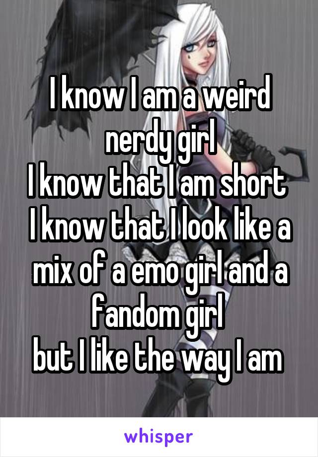 I know I am a weird nerdy girl
I know that I am short 
I know that I look like a mix of a emo girl and a fandom girl 
but I like the way I am 
