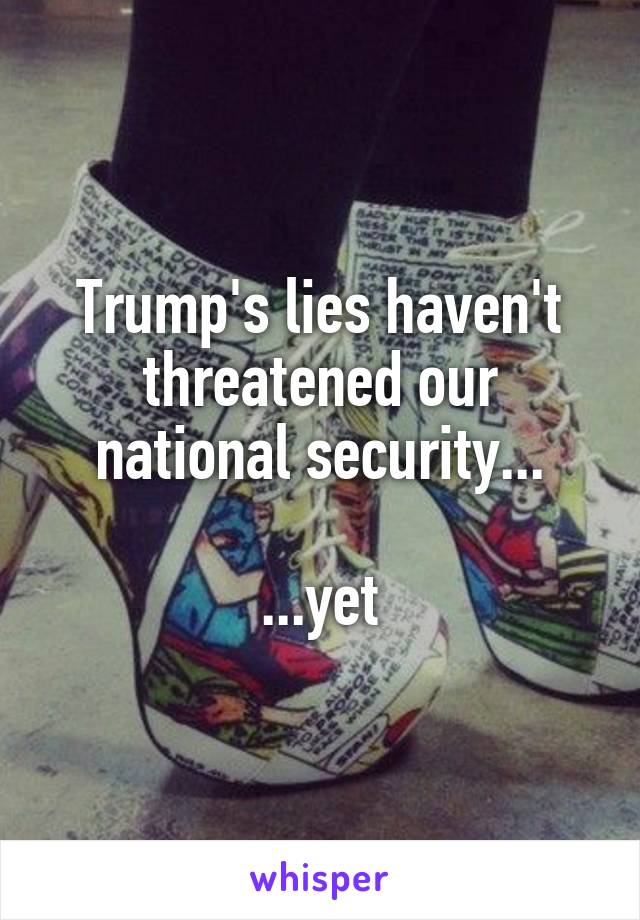 Trump's lies haven't threatened our national security...

...yet