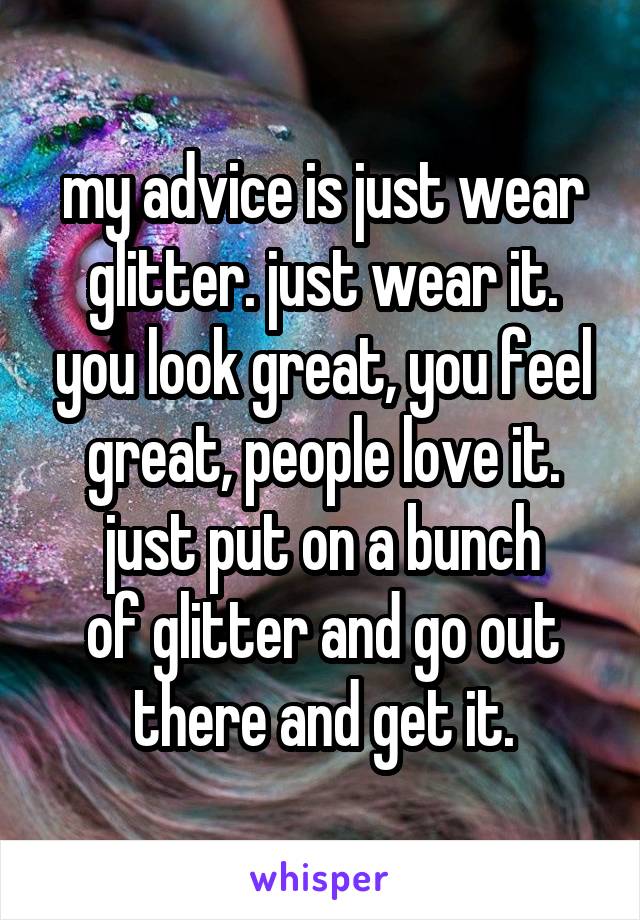 my advice is just wear glitter. just wear it. you look great, you feel great, people love it. just put on a bunch
of glitter and go out there and get it.
