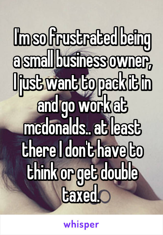 I'm so frustrated being a small business owner, I just want to pack it in and go work at mcdonalds.. at least there I don't have to think or get double taxed. 