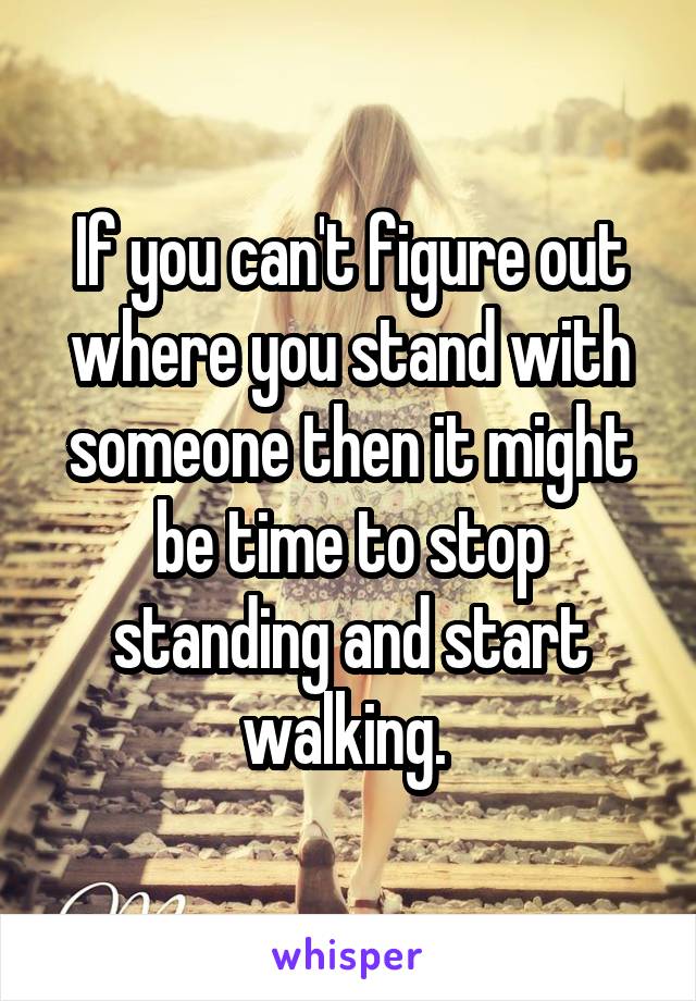 If you can't figure out where you stand with someone then it might be time to stop standing and start walking. 