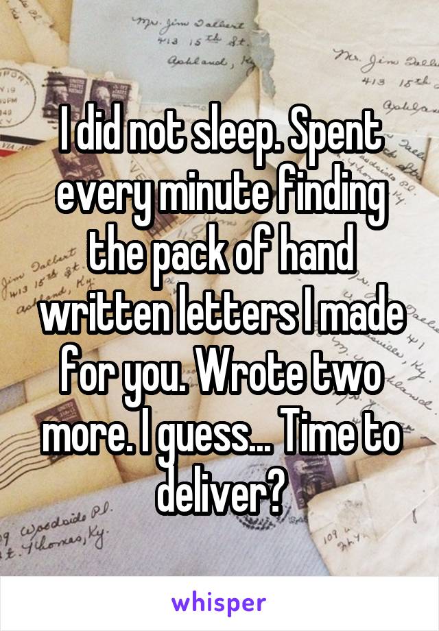 I did not sleep. Spent every minute finding the pack of hand written letters I made for you. Wrote two more. I guess... Time to deliver?