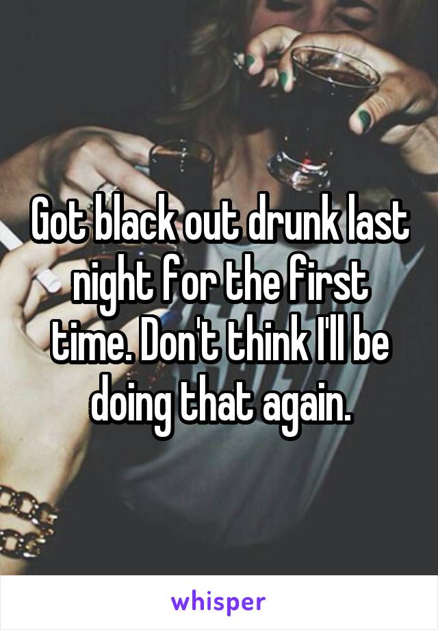 Got black out drunk last night for the first time. Don't think I'll be doing that again.