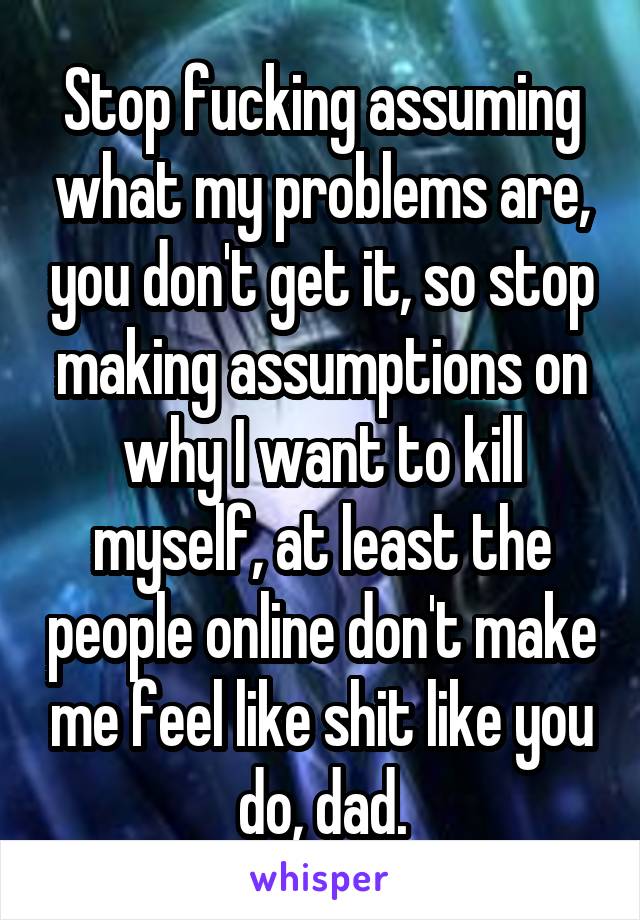 Stop fucking assuming what my problems are, you don't get it, so stop making assumptions on why I want to kill myself, at least the people online don't make me feel like shit like you do, dad.