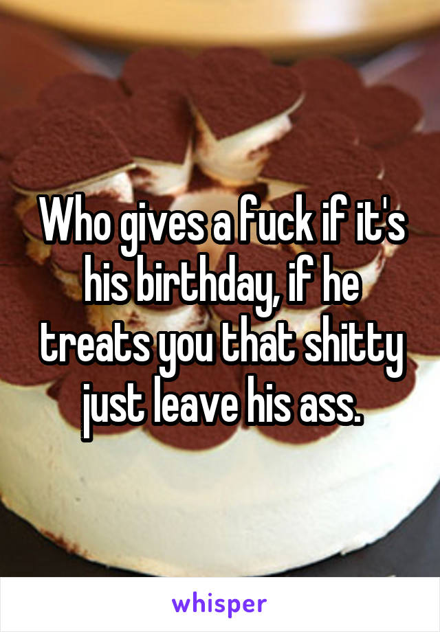 Who gives a fuck if it's his birthday, if he treats you that shitty just leave his ass.