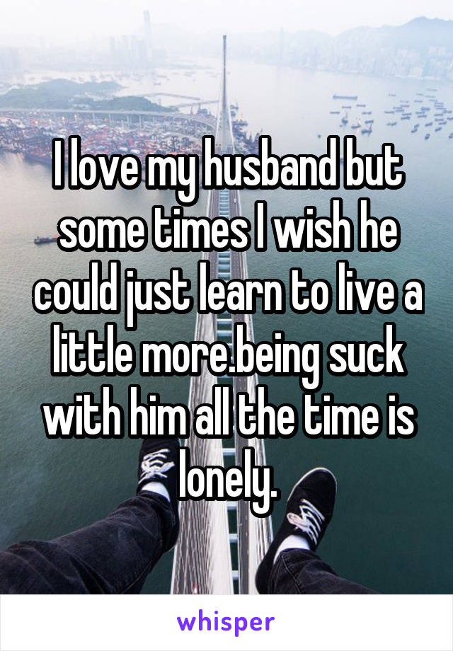 I love my husband but some times I wish he could just learn to live a little more.being suck with him all the time is lonely.