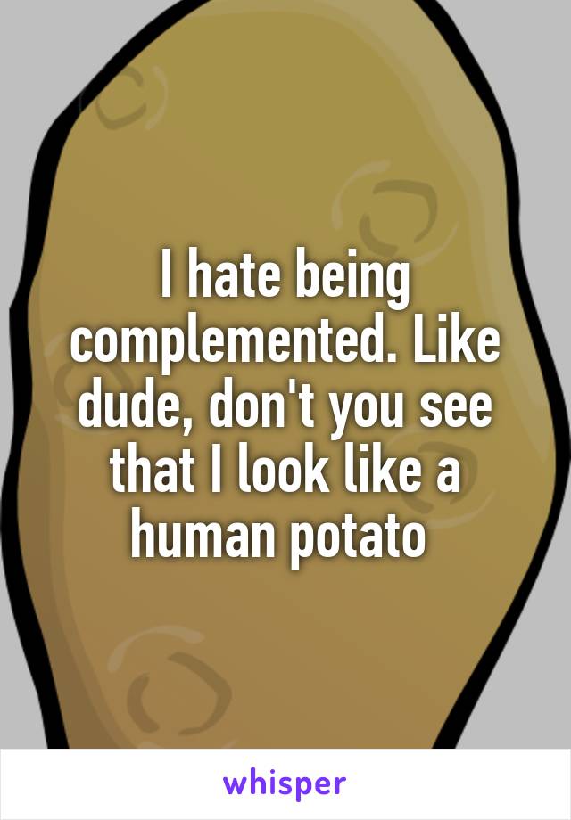 I hate being complemented. Like dude, don't you see that I look like a human potato 