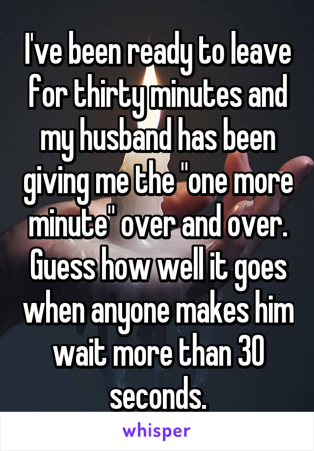 I've been ready to leave for thirty minutes and my husband has been giving me the "one more minute" over and over. Guess how well it goes when anyone makes him wait more than 30 seconds.