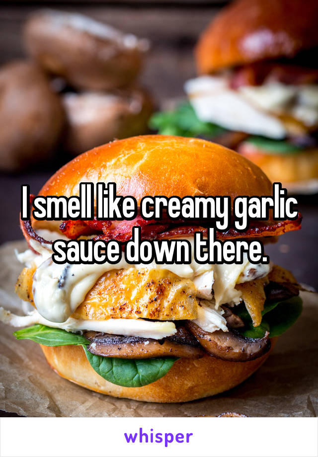 I smell like creamy garlic sauce down there.