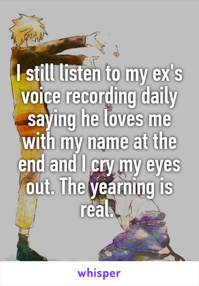 I still listen to my ex's voice recording daily saying he loves me with my name at the end and I cry my eyes out. The yearning is real. 