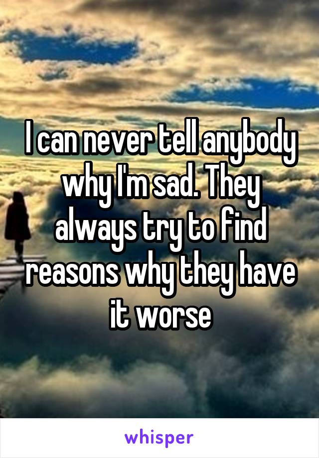 I can never tell anybody why I'm sad. They always try to find reasons why they have it worse