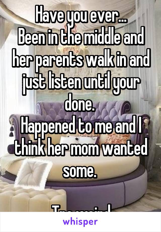 Have you ever...
Been in the middle and her parents walk in and just listen until your done. 
Happened to me and I think her mom wanted some. 

Tre weird