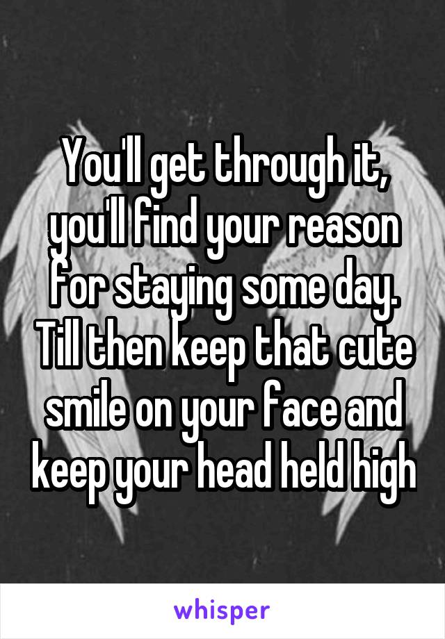 You'll get through it, you'll find your reason for staying some day. Till then keep that cute smile on your face and keep your head held high