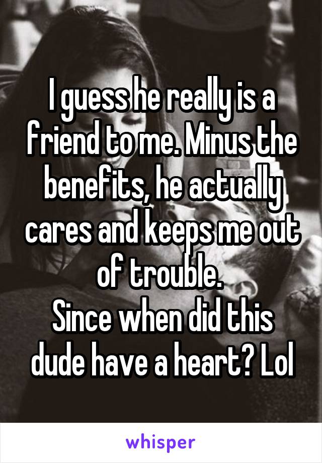 I guess he really is a friend to me. Minus the benefits, he actually cares and keeps me out of trouble. 
Since when did this dude have a heart? Lol