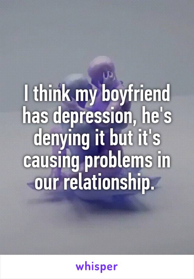 I think my boyfriend has depression, he's denying it but it's causing problems in our relationship. 