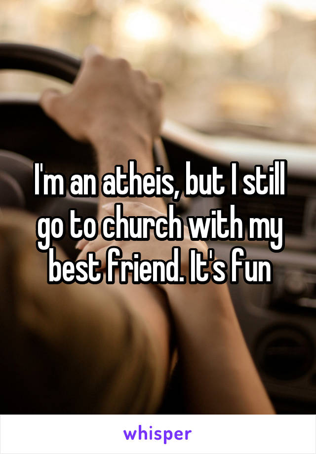 I'm an atheis, but I still go to church with my best friend. It's fun