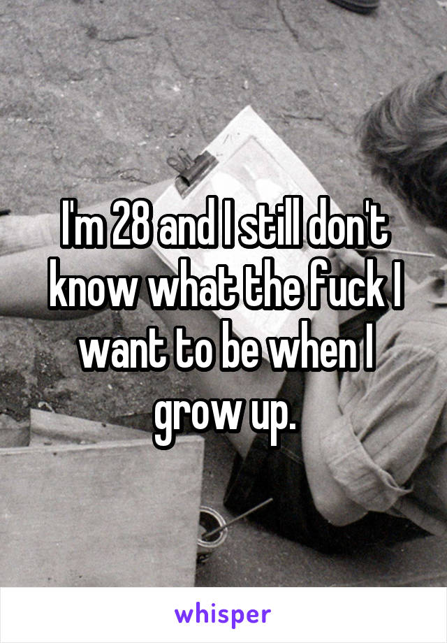 I'm 28 and I still don't know what the fuck I want to be when I grow up.