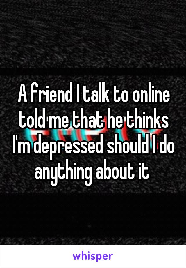 A friend I talk to online told me that he thinks I'm depressed should I do anything about it 