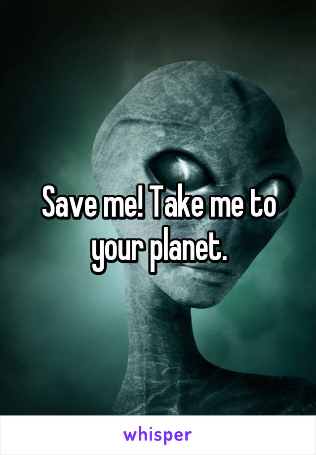 Save me! Take me to your planet.