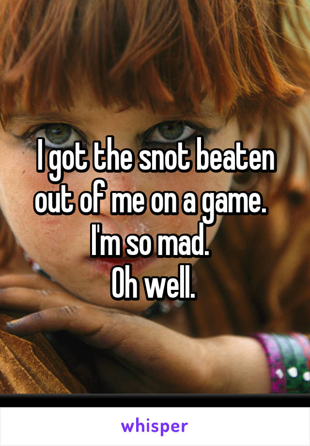 I got the snot beaten out of me on a game.  
I'm so mad.  
Oh well. 