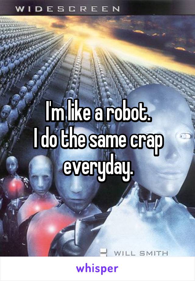 I'm like a robot.
I do the same crap everyday.