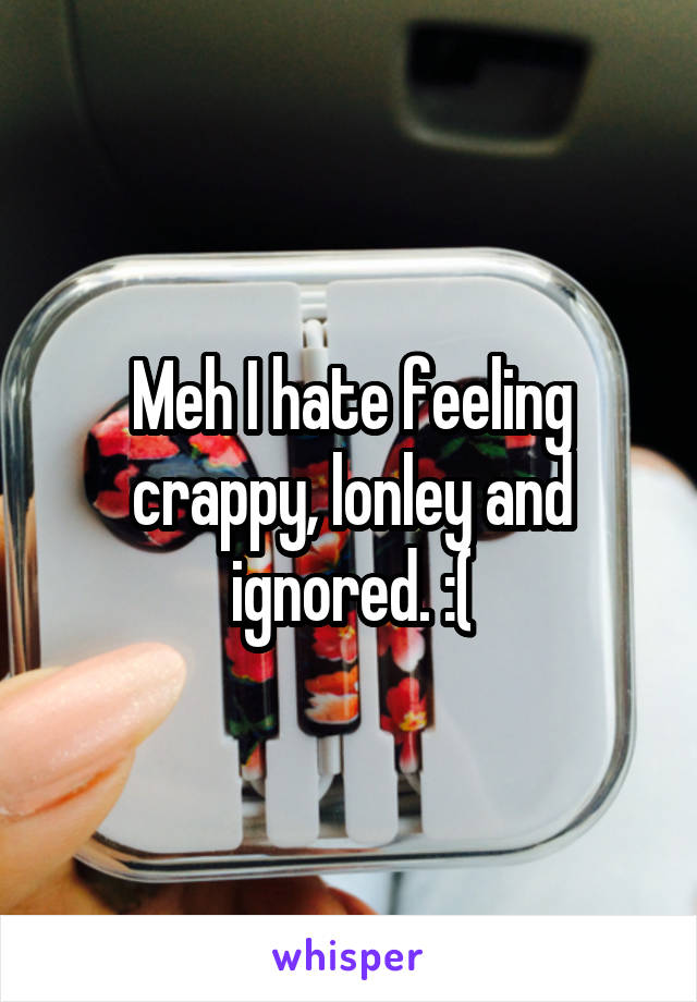 Meh I hate feeling crappy, lonley and ignored. :(