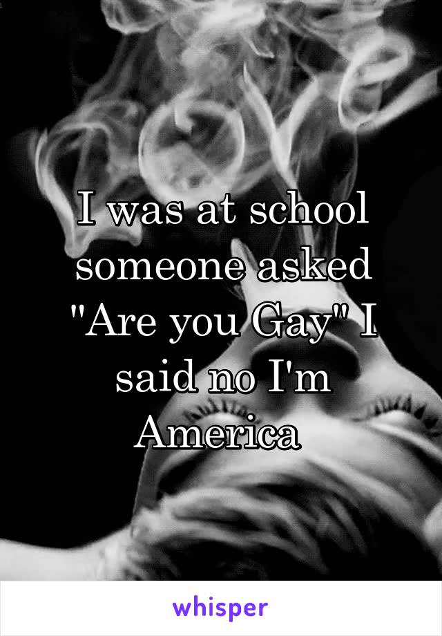 I was at school someone asked "Are you Gay" I said no I'm America 