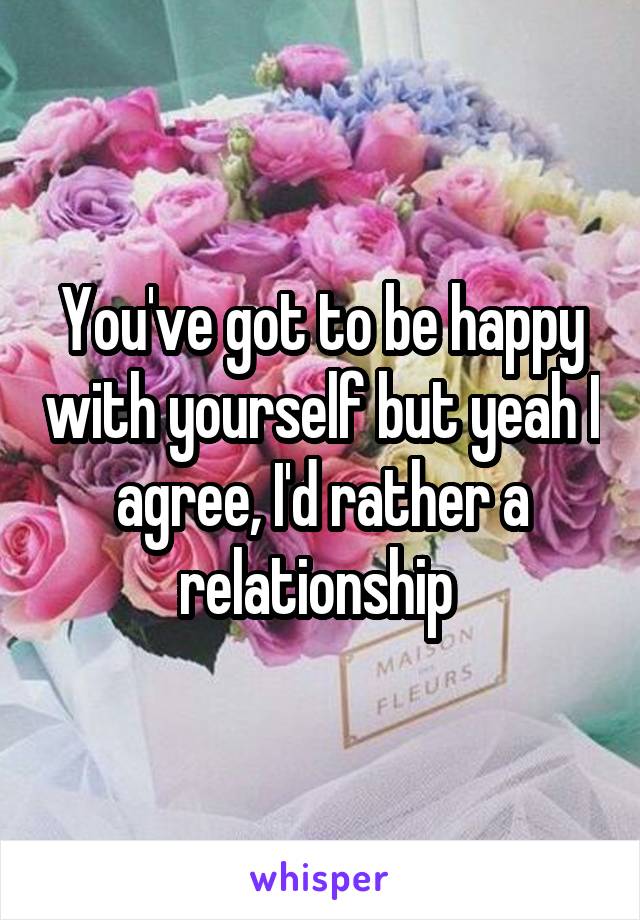 You've got to be happy with yourself but yeah I agree, I'd rather a relationship 