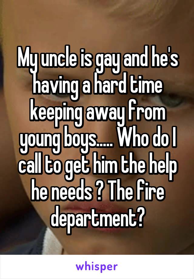 My uncle is gay and he's having a hard time keeping away from young boys..... Who do I call to get him the help he needs ? The fire department?