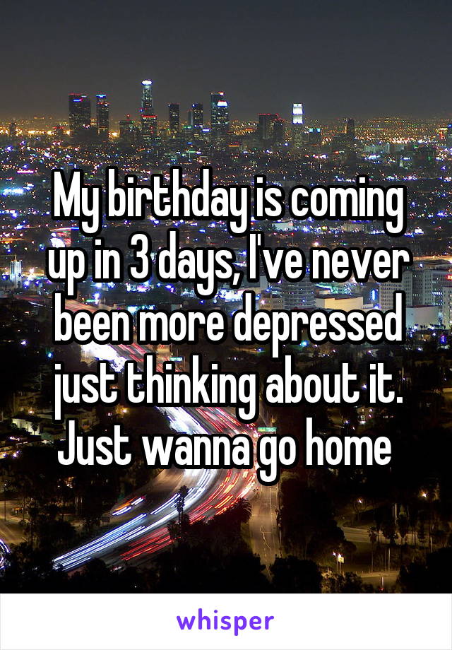 My birthday is coming up in 3 days, I've never been more depressed just thinking about it. Just wanna go home 