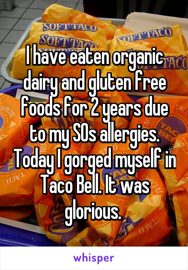 I have eaten organic dairy and gluten free foods for 2 years due to my SOs allergies. Today I gorged myself in Taco Bell. It was glorious. 