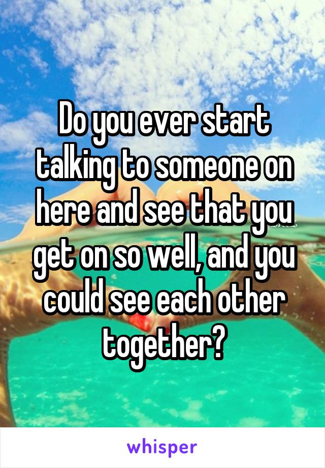 Do you ever start talking to someone on here and see that you get on so well, and you could see each other together?