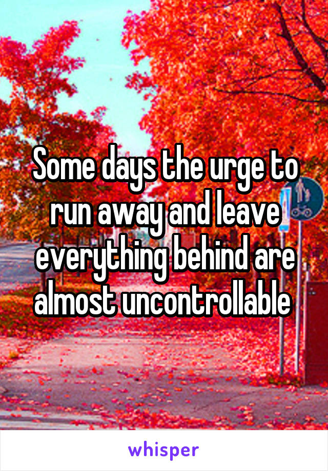 Some days the urge to run away and leave everything behind are almost uncontrollable 