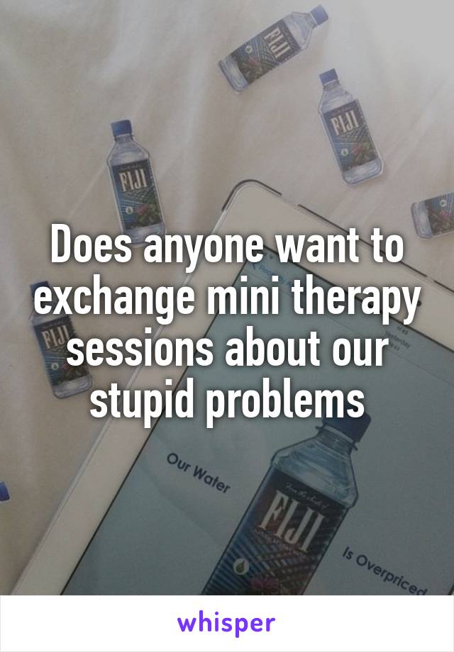Does anyone want to exchange mini therapy sessions about our stupid problems