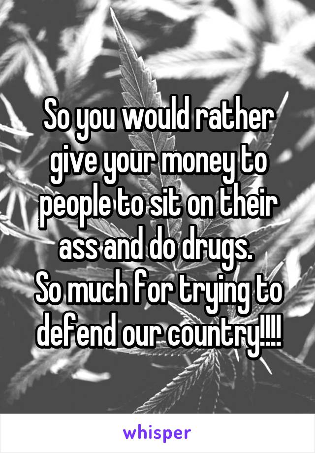 So you would rather give your money to people to sit on their ass and do drugs. 
So much for trying to defend our country!!!!