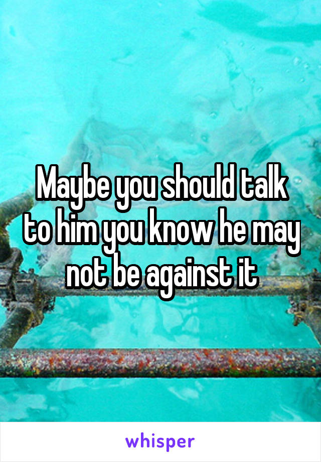 Maybe you should talk to him you know he may not be against it